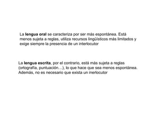 La lengua oral se caracteriza por ser más espontánea. Está
menos sujeta a reglas, utiliza recursos lingüísticos más limitados y
exige siempre la presencia de un interlocutor



La lengua escrita, por el contrario, está más sujeta a reglas
(ortografía, puntuación…), lo que hace que sea menos espontánea.
Además, no es necesario que exista un inerlocutor
 