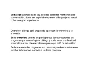 El diálogo aparece cada vez que dos personas mantienen una
conversación. Suele ser espontáneo y en él el lenguaje no verbal
cobra una gran importancia



Cuando el diálogo está preparado aparecen la entrevista y la
encuesta.
En la entrevista uno de los participantes tiene preparadas las
preguntas que van a dirigir el diálogo y suele tener una finalidad
informativa al ser el entrevistado alguien que está de actualidad
En la encuesta las preguntas son cerradas y se busca solamente
recabar información respecto a un tema concreto
 