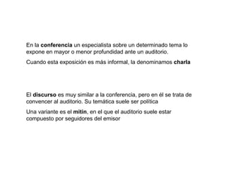 En la conferencia un especialista sobre un determinado tema lo
expone en mayor o menor profundidad ante un auditorio.
Cuando esta exposición es más informal, la denominamos charla




El discurso es muy similar a la conferencia, pero en él se trata de
convencer al auditorio. Su temática suele ser política
Una variante es el mitin, en el que el auditorio suele estar
compuesto por seguidores del emisor
 