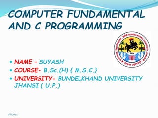COMPUTER FUNDAMENTAL
AND C PROGRAMMING
 NAME – SUYASH
 COURSE- B.Sc.(H) { M.S.C.}
 UNIVERSITY- BUNDELKHAND UNIVERSITY
JHANSI ( U.P.)
1/6/2024
 