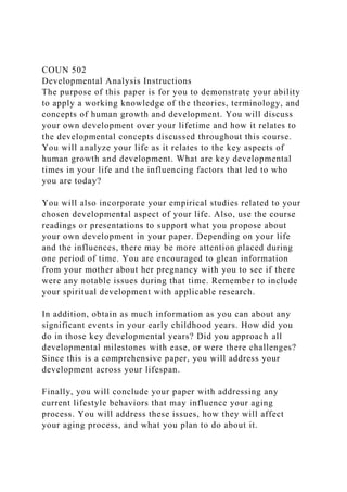 COUN 502
Developmental Analysis Instructions
The purpose of this paper is for you to demonstrate your ability
to apply a working knowledge of the theories, terminology, and
concepts of human growth and development. You will discuss
your own development over your lifetime and how it relates to
the developmental concepts discussed throughout this course.
You will analyze your life as it relates to the key aspects of
human growth and development. What are key developmental
times in your life and the influencing factors that led to who
you are today?
You will also incorporate your empirical studies related to your
chosen developmental aspect of your life. Also, use the course
readings or presentations to support what you propose about
your own development in your paper. Depending on your life
and the influences, there may be more attention placed during
one period of time. You are encouraged to glean information
from your mother about her pregnancy with you to see if there
were any notable issues during that time. Remember to include
your spiritual development with applicable research.
In addition, obtain as much information as you can about any
significant events in your early childhood years. How did you
do in those key developmental years? Did you approach all
developmental milestones with ease, or were there challenges?
Since this is a comprehensive paper, you will address your
development across your lifespan.
Finally, you will conclude your paper with addressing any
current lifestyle behaviors that may influence your aging
process. You will address these issues, how they will affect
your aging process, and what you plan to do about it.
 