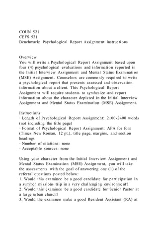 COUN 521
CEFS 521
Benchmark: Psychological Report Assignment Instructions
Overview
You will write a Psychological Report Assignment based upon
four (4) psychological evaluations and information reported in
the Initial Interview Assignment and Mental Status Examination
(MSE) Assignment. Counselors are commonly required to write
a psychological report that presents assessed and observation
information about a client. This Psychological Report
Assignment will require students to synthesize and report
information about the character depicted in the Initial Interview
Assignment and Mental Status Examination (MSE) Assignment.
Instructions
· Length of Psychological Report Assignment: 2100-2400 words
(not including the title page)
· Format of Psychological Report Assignment: APA for font
(Times New Roman, 12 pt.), title page, margins, and section
headings
· Number of citations: none
· Acceptable sources: none
Using your character from the Initial Interview Assignment and
Mental Status Examination (MSE) Assignment, you will take
the assessments with the goal of answering one (1) of the
referral questions posted below:
1. Would this examinee be a good candidate for participation in
a summer missions trip in a very challenging environment?
2. Would this examinee be a good candidate for Senior Pastor at
a large urban church?
3. Would the examinee make a good Resident Assistant (RA) at
 