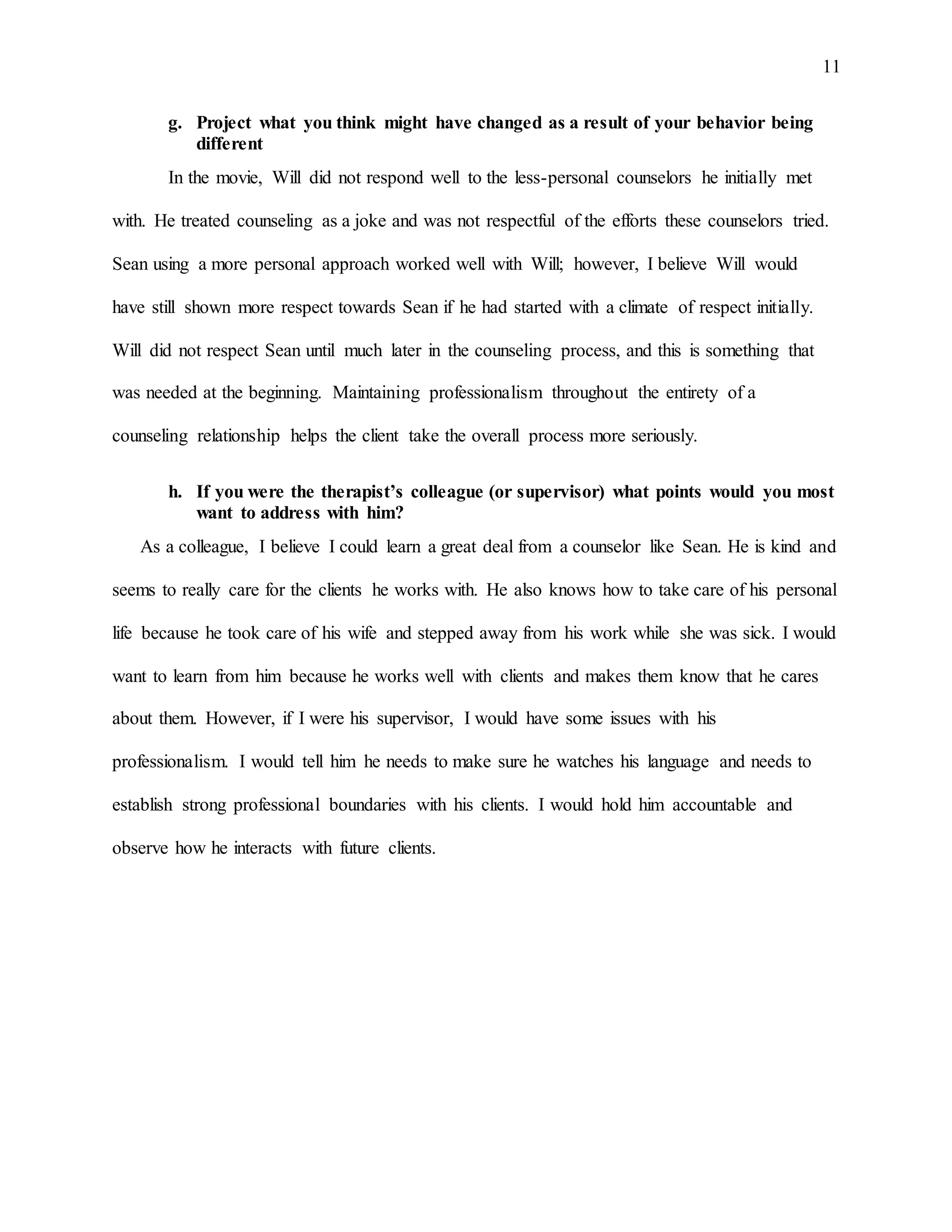 11
g. Project what you think might have changed as a result of your behavior being
different
In the movie, Will did not respond well to the less-personal counselors he initially met
with. He treated counseling as a joke and was not respectful of the efforts these counselors tried.
Sean using a more personal approach worked well with Will; however, I believe Will would
have still shown more respect towards Sean if he had started with a climate of respect initially.
Will did not respect Sean until much later in the counseling process, and this is something that
was needed at the beginning. Maintaining professionalism throughout the entirety of a
counseling relationship helps the client take the overall process more seriously.
h. If you were the therapist’s colleague (or supervisor) what points would you most
want to address with him?
As a colleague, I believe I could learn a great deal from a counselor like Sean. He is kind and
seems to really care for the clients he works with. He also knows how to take care of his personal
life because he took care of his wife and stepped away from his work while she was sick. I would
want to learn from him because he works well with clients and makes them know that he cares
about them. However, if I were his supervisor, I would have some issues with his
professionalism. I would tell him he needs to make sure he watches his language and needs to
establish strong professional boundaries with his clients. I would hold him accountable and
observe how he interacts with future clients.
 