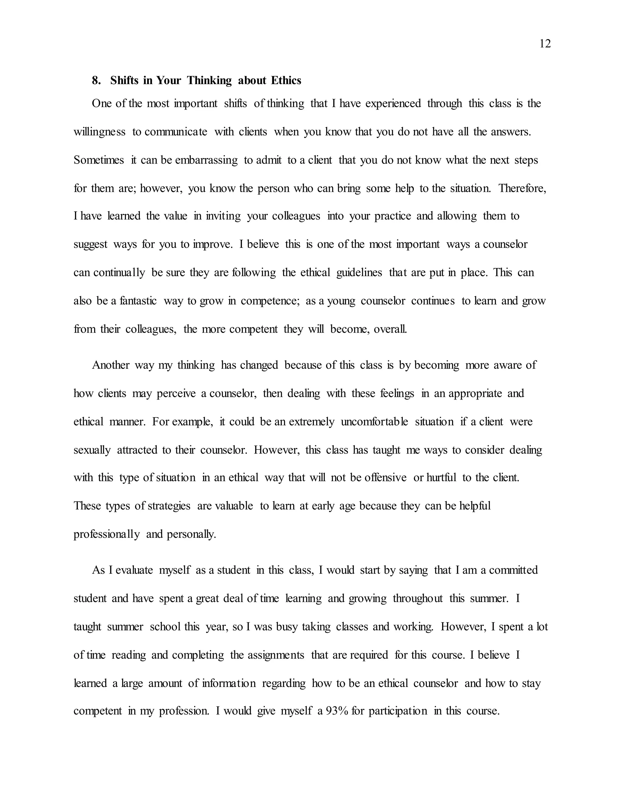 12
8. Shifts in Your Thinking about Ethics
One of the most important shifts of thinking that I have experienced through this class is the
willingness to communicate with clients when you know that you do not have all the answers.
Sometimes it can be embarrassing to admit to a client that you do not know what the next steps
for them are; however, you know the person who can bring some help to the situation. Therefore,
I have learned the value in inviting your colleagues into your practice and allowing them to
suggest ways for you to improve. I believe this is one of the most important ways a counselor
can continually be sure they are following the ethical guidelines that are put in place. This can
also be a fantastic way to grow in competence; as a young counselor continues to learn and grow
from their colleagues, the more competent they will become, overall.
Another way my thinking has changed because of this class is by becoming more aware of
how clients may perceive a counselor, then dealing with these feelings in an appropriate and
ethical manner. For example, it could be an extremely uncomfortable situation if a client were
sexually attracted to their counselor. However, this class has taught me ways to consider dealing
with this type of situation in an ethical way that will not be offensive or hurtful to the client.
These types of strategies are valuable to learn at early age because they can be helpful
professionally and personally.
As I evaluate myself as a student in this class, I would start by saying that I am a committed
student and have spent a great deal of time learning and growing throughout this summer. I
taught summer school this year, so I was busy taking classes and working. However, I spent a lot
of time reading and completing the assignments that are required for this course. I believe I
learned a large amount of information regarding how to be an ethical counselor and how to stay
competent in my profession. I would give myself a 93% for participation in this course.
 