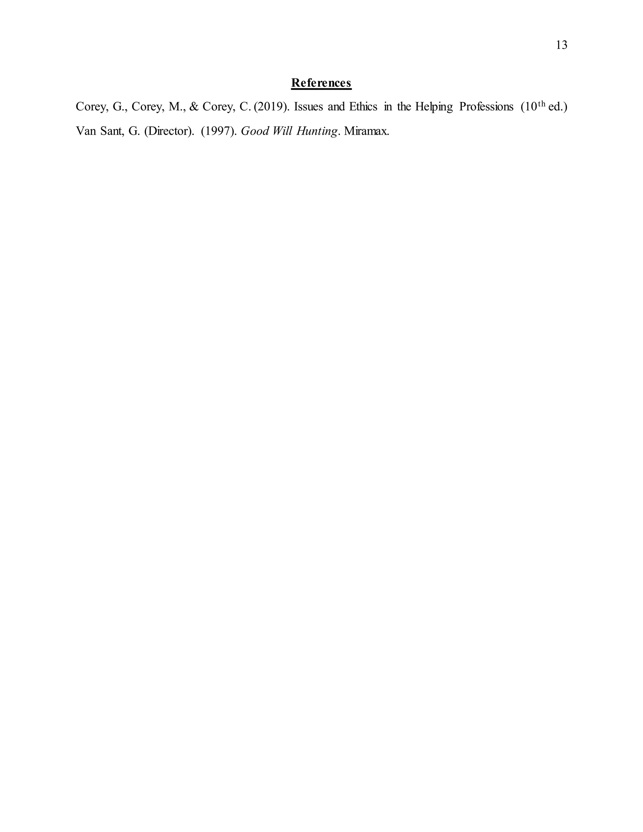 13
References
Corey, G., Corey, M., & Corey, C. (2019). Issues and Ethics in the Helping Professions (10th ed.)
Van Sant, G. (Director). (1997). Good Will Hunting. Miramax.
 