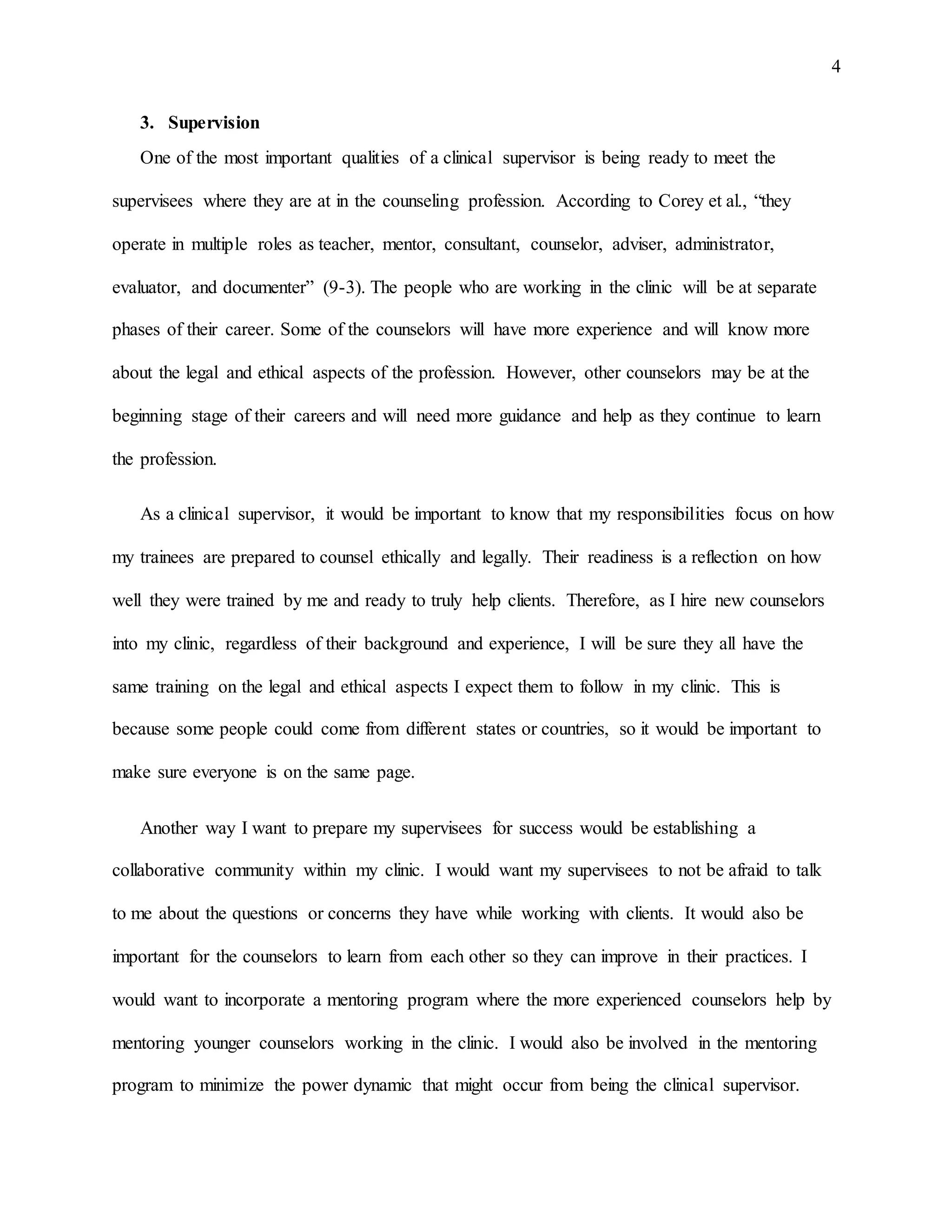 4
3. Supervision
One of the most important qualities of a clinical supervisor is being ready to meet the
supervisees where they are at in the counseling profession. According to Corey et al., “they
operate in multiple roles as teacher, mentor, consultant, counselor, adviser, administrator,
evaluator, and documenter” (9-3). The people who are working in the clinic will be at separate
phases of their career. Some of the counselors will have more experience and will know more
about the legal and ethical aspects of the profession. However, other counselors may be at the
beginning stage of their careers and will need more guidance and help as they continue to learn
the profession.
As a clinical supervisor, it would be important to know that my responsibilities focus on how
my trainees are prepared to counsel ethically and legally. Their readiness is a reflection on how
well they were trained by me and ready to truly help clients. Therefore, as I hire new counselors
into my clinic, regardless of their background and experience, I will be sure they all have the
same training on the legal and ethical aspects I expect them to follow in my clinic. This is
because some people could come from different states or countries, so it would be important to
make sure everyone is on the same page.
Another way I want to prepare my supervisees for success would be establishing a
collaborative community within my clinic. I would want my supervisees to not be afraid to talk
to me about the questions or concerns they have while working with clients. It would also be
important for the counselors to learn from each other so they can improve in their practices. I
would want to incorporate a mentoring program where the more experienced counselors help by
mentoring younger counselors working in the clinic. I would also be involved in the mentoring
program to minimize the power dynamic that might occur from being the clinical supervisor.
 