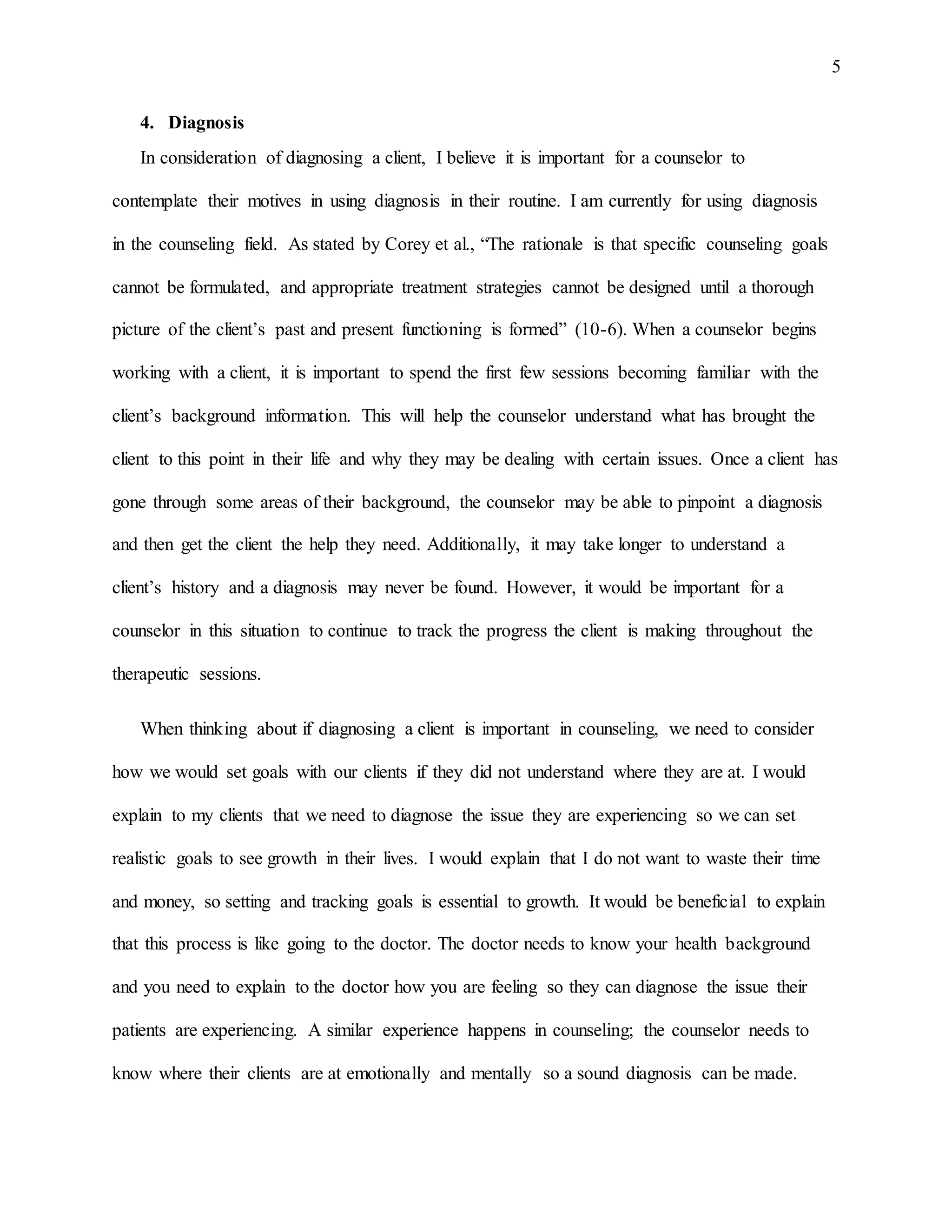 5
4. Diagnosis
In consideration of diagnosing a client, I believe it is important for a counselor to
contemplate their motives in using diagnosis in their routine. I am currently for using diagnosis
in the counseling field. As stated by Corey et al., “The rationale is that specific counseling goals
cannot be formulated, and appropriate treatment strategies cannot be designed until a thorough
picture of the client’s past and present functioning is formed” (10-6). When a counselor begins
working with a client, it is important to spend the first few sessions becoming familiar with the
client’s background information. This will help the counselor understand what has brought the
client to this point in their life and why they may be dealing with certain issues. Once a client has
gone through some areas of their background, the counselor may be able to pinpoint a diagnosis
and then get the client the help they need. Additionally, it may take longer to understand a
client’s history and a diagnosis may never be found. However, it would be important for a
counselor in this situation to continue to track the progress the client is making throughout the
therapeutic sessions.
When thinking about if diagnosing a client is important in counseling, we need to consider
how we would set goals with our clients if they did not understand where they are at. I would
explain to my clients that we need to diagnose the issue they are experiencing so we can set
realistic goals to see growth in their lives. I would explain that I do not want to waste their time
and money, so setting and tracking goals is essential to growth. It would be beneficial to explain
that this process is like going to the doctor. The doctor needs to know your health background
and you need to explain to the doctor how you are feeling so they can diagnose the issue their
patients are experiencing. A similar experience happens in counseling; the counselor needs to
know where their clients are at emotionally and mentally so a sound diagnosis can be made.
 