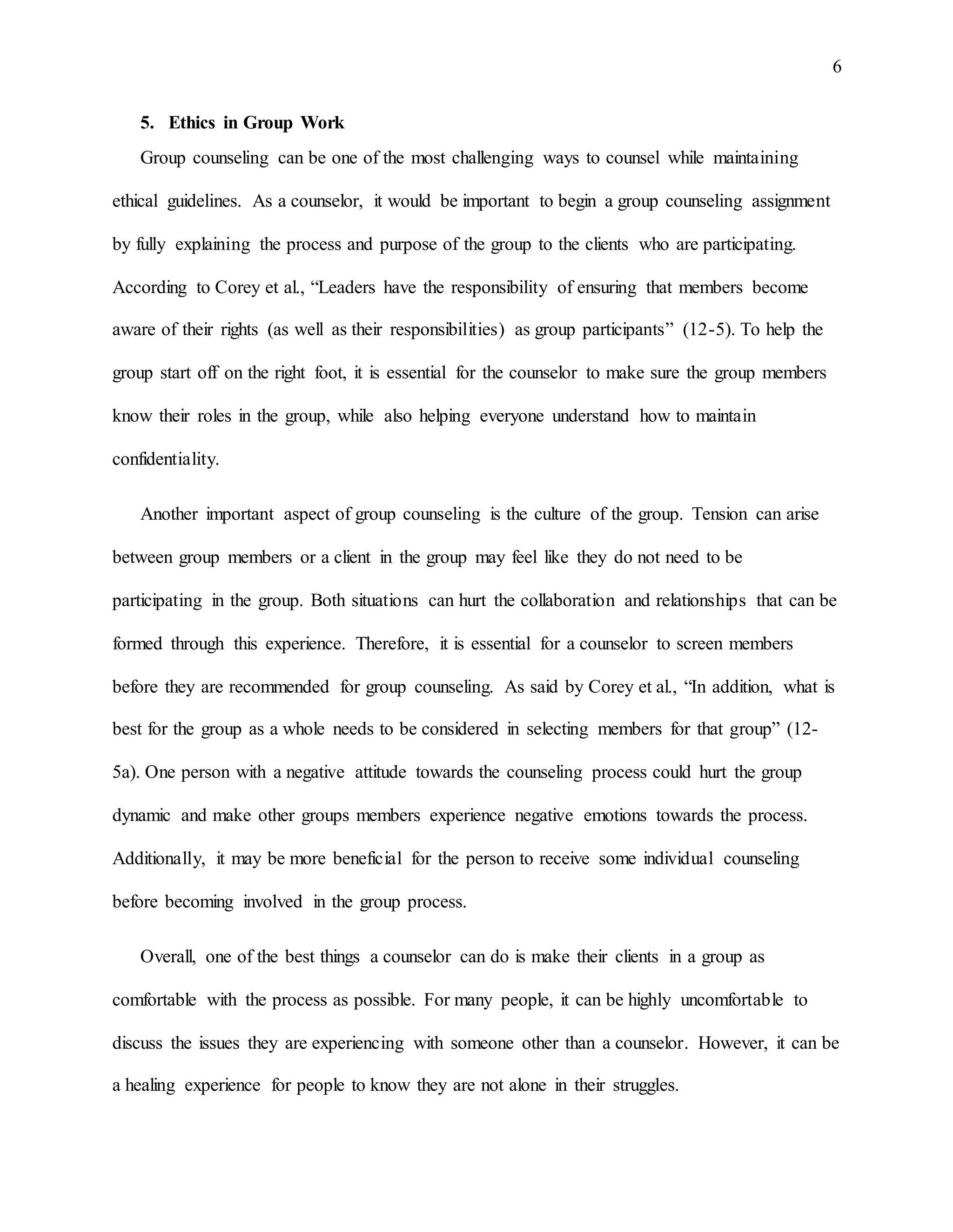 6
5. Ethics in Group Work
Group counseling can be one of the most challenging ways to counsel while maintaining
ethical guidelines. As a counselor, it would be important to begin a group counseling assignment
by fully explaining the process and purpose of the group to the clients who are participating.
According to Corey et al., “Leaders have the responsibility of ensuring that members become
aware of their rights (as well as their responsibilities) as group participants” (12-5). To help the
group start off on the right foot, it is essential for the counselor to make sure the group members
know their roles in the group, while also helping everyone understand how to maintain
confidentiality.
Another important aspect of group counseling is the culture of the group. Tension can arise
between group members or a client in the group may feel like they do not need to be
participating in the group. Both situations can hurt the collaboration and relationships that can be
formed through this experience. Therefore, it is essential for a counselor to screen members
before they are recommended for group counseling. As said by Corey et al., “In addition, what is
best for the group as a whole needs to be considered in selecting members for that group” (12-
5a). One person with a negative attitude towards the counseling process could hurt the group
dynamic and make other groups members experience negative emotions towards the process.
Additionally, it may be more beneficial for the person to receive some individual counseling
before becoming involved in the group process.
Overall, one of the best things a counselor can do is make their clients in a group as
comfortable with the process as possible. For many people, it can be highly uncomfortable to
discuss the issues they are experiencing with someone other than a counselor. However, it can be
a healing experience for people to know they are not alone in their struggles.
 