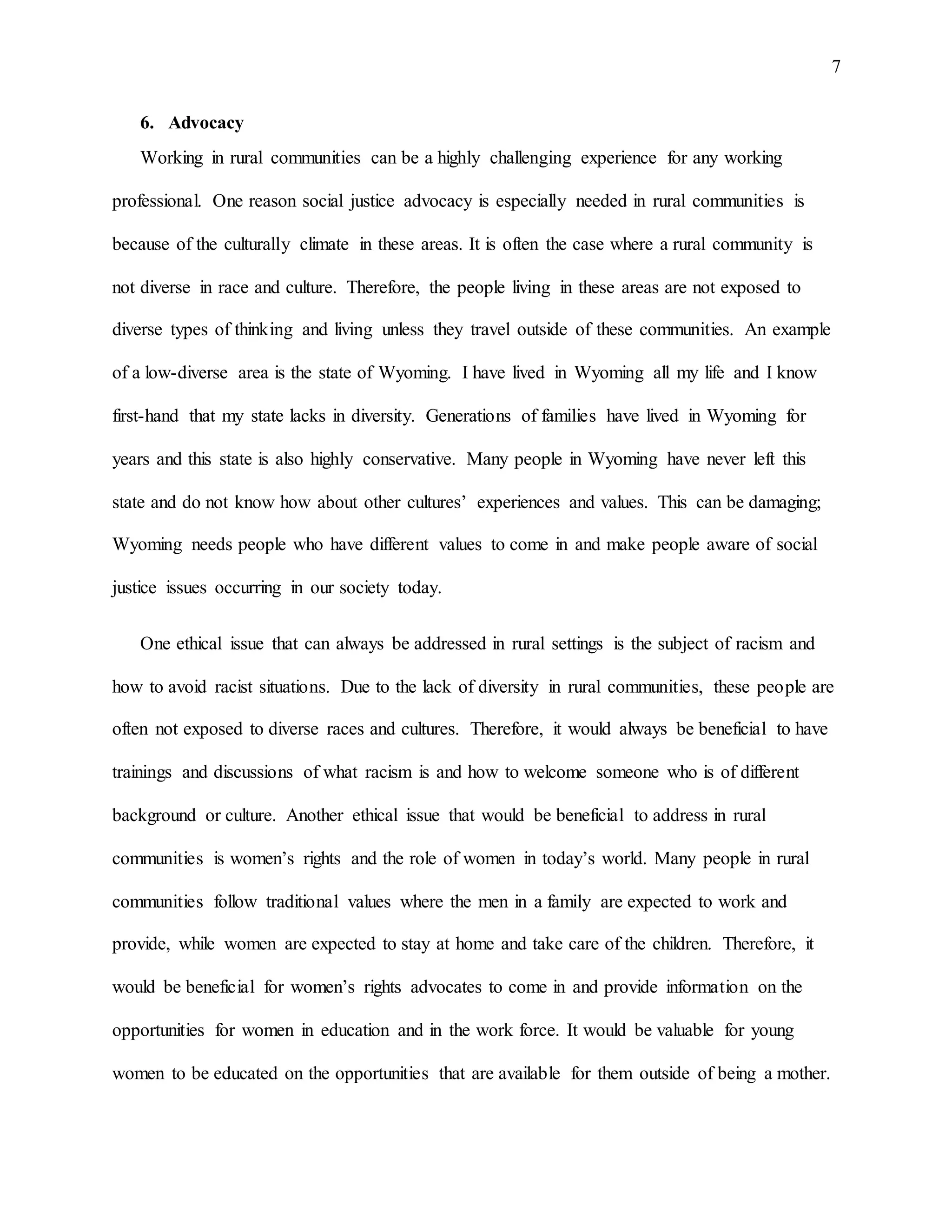 7
6. Advocacy
Working in rural communities can be a highly challenging experience for any working
professional. One reason social justice advocacy is especially needed in rural communities is
because of the culturally climate in these areas. It is often the case where a rural community is
not diverse in race and culture. Therefore, the people living in these areas are not exposed to
diverse types of thinking and living unless they travel outside of these communities. An example
of a low-diverse area is the state of Wyoming. I have lived in Wyoming all my life and I know
first-hand that my state lacks in diversity. Generations of families have lived in Wyoming for
years and this state is also highly conservative. Many people in Wyoming have never left this
state and do not know how about other cultures’ experiences and values. This can be damaging;
Wyoming needs people who have different values to come in and make people aware of social
justice issues occurring in our society today.
One ethical issue that can always be addressed in rural settings is the subject of racism and
how to avoid racist situations. Due to the lack of diversity in rural communities, these people are
often not exposed to diverse races and cultures. Therefore, it would always be beneficial to have
trainings and discussions of what racism is and how to welcome someone who is of different
background or culture. Another ethical issue that would be beneficial to address in rural
communities is women’s rights and the role of women in today’s world. Many people in rural
communities follow traditional values where the men in a family are expected to work and
provide, while women are expected to stay at home and take care of the children. Therefore, it
would be beneficial for women’s rights advocates to come in and provide information on the
opportunities for women in education and in the work force. It would be valuable for young
women to be educated on the opportunities that are available for them outside of being a mother.
 