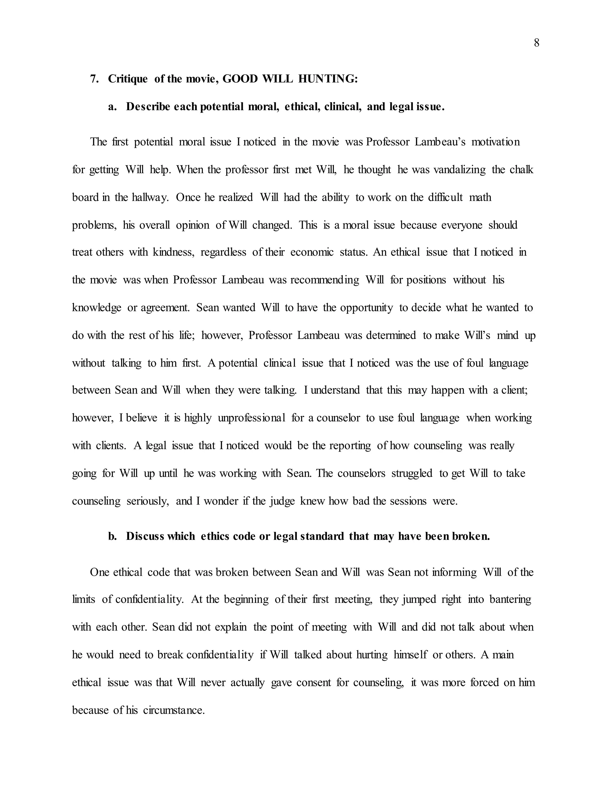 8
7. Critique of the movie, GOOD WILL HUNTING:
a. Describe each potential moral, ethical, clinical, and legal issue.
The first potential moral issue I noticed in the movie was Professor Lambeau’s motivation
for getting Will help. When the professor first met Will, he thought he was vandalizing the chalk
board in the hallway. Once he realized Will had the ability to work on the difficult math
problems, his overall opinion of Will changed. This is a moral issue because everyone should
treat others with kindness, regardless of their economic status. An ethical issue that I noticed in
the movie was when Professor Lambeau was recommending Will for positions without his
knowledge or agreement. Sean wanted Will to have the opportunity to decide what he wanted to
do with the rest of his life; however, Professor Lambeau was determined to make Will’s mind up
without talking to him first. A potential clinical issue that I noticed was the use of foul language
between Sean and Will when they were talking. I understand that this may happen with a client;
however, I believe it is highly unprofessional for a counselor to use foul language when working
with clients. A legal issue that I noticed would be the reporting of how counseling was really
going for Will up until he was working with Sean. The counselors struggled to get Will to take
counseling seriously, and I wonder if the judge knew how bad the sessions were.
b. Discuss which ethics code or legal standard that may have been broken.
One ethical code that was broken between Sean and Will was Sean not informing Will of the
limits of confidentiality. At the beginning of their first meeting, they jumped right into bantering
with each other. Sean did not explain the point of meeting with Will and did not talk about when
he would need to break confidentiality if Will talked about hurting himself or others. A main
ethical issue was that Will never actually gave consent for counseling, it was more forced on him
because of his circumstance.
 