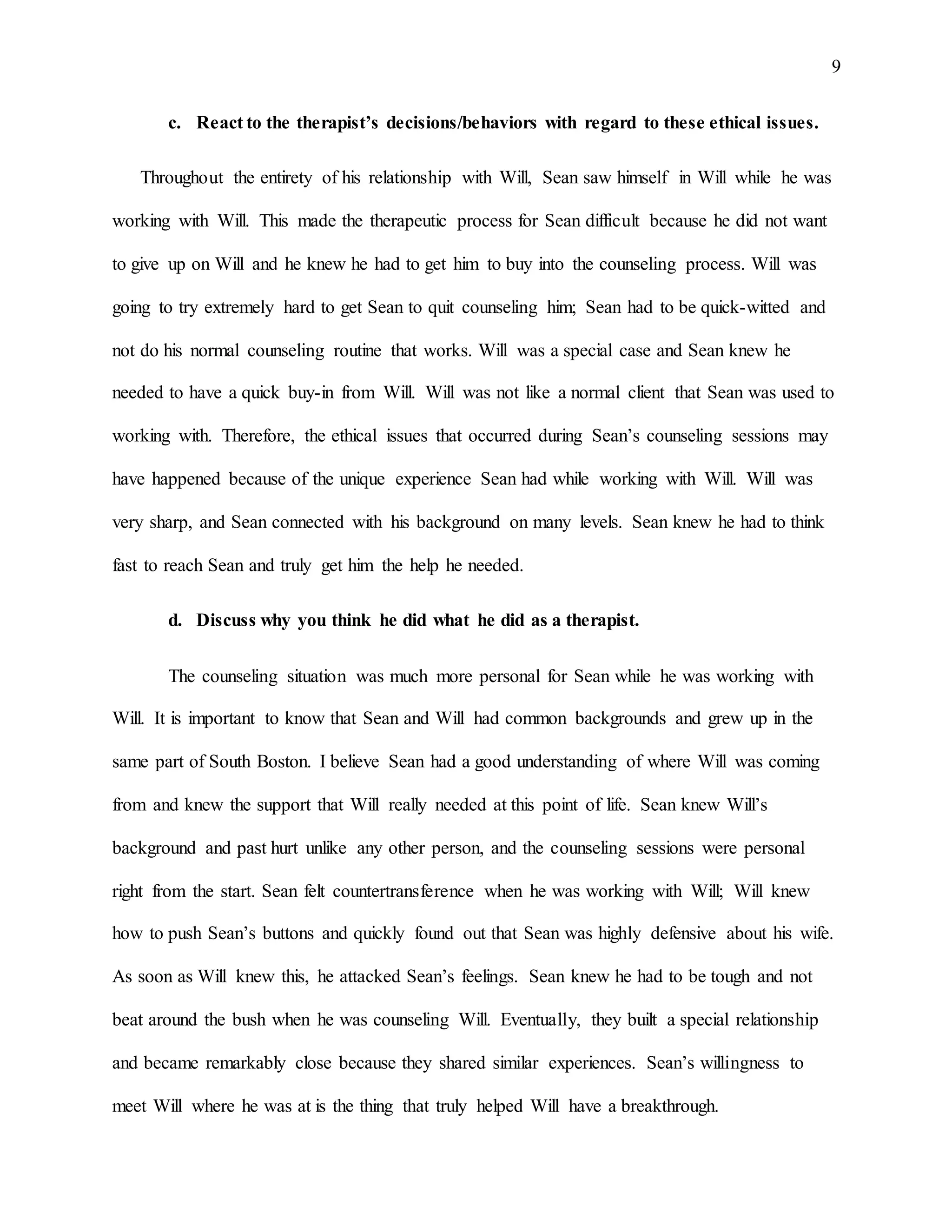 9
c. React to the therapist’s decisions/behaviors with regard to these ethical issues.
Throughout the entirety of his relationship with Will, Sean saw himself in Will while he was
working with Will. This made the therapeutic process for Sean difficult because he did not want
to give up on Will and he knew he had to get him to buy into the counseling process. Will was
going to try extremely hard to get Sean to quit counseling him; Sean had to be quick-witted and
not do his normal counseling routine that works. Will was a special case and Sean knew he
needed to have a quick buy-in from Will. Will was not like a normal client that Sean was used to
working with. Therefore, the ethical issues that occurred during Sean’s counseling sessions may
have happened because of the unique experience Sean had while working with Will. Will was
very sharp, and Sean connected with his background on many levels. Sean knew he had to think
fast to reach Sean and truly get him the help he needed.
d. Discuss why you think he did what he did as a therapist.
The counseling situation was much more personal for Sean while he was working with
Will. It is important to know that Sean and Will had common backgrounds and grew up in the
same part of South Boston. I believe Sean had a good understanding of where Will was coming
from and knew the support that Will really needed at this point of life. Sean knew Will’s
background and past hurt unlike any other person, and the counseling sessions were personal
right from the start. Sean felt countertransference when he was working with Will; Will knew
how to push Sean’s buttons and quickly found out that Sean was highly defensive about his wife.
As soon as Will knew this, he attacked Sean’s feelings. Sean knew he had to be tough and not
beat around the bush when he was counseling Will. Eventually, they built a special relationship
and became remarkably close because they shared similar experiences. Sean’s willingness to
meet Will where he was at is the thing that truly helped Will have a breakthrough.
 