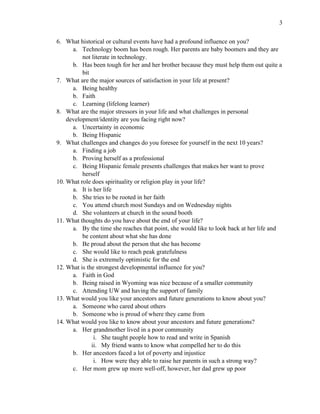 3
6. What historical or cultural events have had a profound influence on you?
a. Technology boom has been rough. Her parents are baby boomers and they are
not literate in technology.
b. Has been tough for her and her brother because they must help them out quite a
bit
7. What are the major sources of satisfaction in your life at present?
a. Being healthy
b. Faith
c. Learning (lifelong learner)
8. What are the major stressors in your life and what challenges in personal
development/identity are you facing right now?
a. Uncertainty in economic
b. Being Hispanic
9. What challenges and changes do you foresee for yourself in the next 10 years?
a. Finding a job
b. Proving herself as a professional
c. Being Hispanic female presents challenges that makes her want to prove
herself
10. What role does spirituality or religion play in your life?
a. It is her life
b. She tries to be rooted in her faith
c. You attend church most Sundays and on Wednesday nights
d. She volunteers at church in the sound booth
11. What thoughts do you have about the end of your life?
a. By the time she reaches that point, she would like to look back at her life and
be content about what she has done
b. Be proud about the person that she has become
c. She would like to reach peak gratefulness
d. She is extremely optimistic for the end
12. What is the strongest developmental influence for you?
a. Faith in God
b. Being raised in Wyoming was nice because of a smaller community
c. Attending UW and having the support of family
13. What would you like your ancestors and future generations to know about you?
a. Someone who cared about others
b. Someone who is proud of where they came from
14. What would you like to know about your ancestors and future generations?
a. Her grandmother lived in a poor community
i. She taught people how to read and write in Spanish
ii. My friend wants to know what compelled her to do this
b. Her ancestors faced a lot of poverty and injustice
i. How were they able to raise her parents in such a strong way?
c. Her mom grew up more well-off, however, her dad grew up poor
 