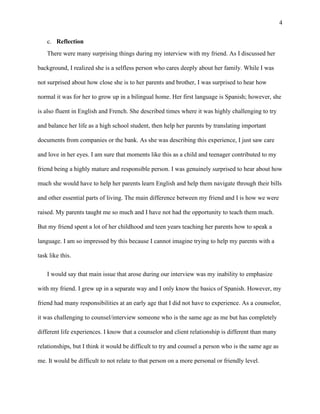 4
c. Reflection
There were many surprising things during my interview with my friend. As I discussed her
background, I realized she is a selfless person who cares deeply about her family. While I was
not surprised about how close she is to her parents and brother, I was surprised to hear how
normal it was for her to grow up in a bilingual home. Her first language is Spanish; however, she
is also fluent in English and French. She described times where it was highly challenging to try
and balance her life as a high school student, then help her parents by translating important
documents from companies or the bank. As she was describing this experience, I just saw care
and love in her eyes. I am sure that moments like this as a child and teenager contributed to my
friend being a highly mature and responsible person. I was genuinely surprised to hear about how
much she would have to help her parents learn English and help them navigate through their bills
and other essential parts of living. The main difference between my friend and I is how we were
raised. My parents taught me so much and I have not had the opportunity to teach them much.
But my friend spent a lot of her childhood and teen years teaching her parents how to speak a
language. I am so impressed by this because I cannot imagine trying to help my parents with a
task like this.
I would say that main issue that arose during our interview was my inability to emphasize
with my friend. I grew up in a separate way and I only know the basics of Spanish. However, my
friend had many responsibilities at an early age that I did not have to experience. As a counselor,
it was challenging to counsel/interview someone who is the same age as me but has completely
different life experiences. I know that a counselor and client relationship is different than many
relationships, but I think it would be difficult to try and counsel a person who is the same age as
me. It would be difficult to not relate to that person on a more personal or friendly level.
 
