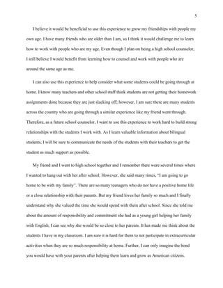 5
I believe it would be beneficial to use this experience to grow my friendships with people my
own age. I have many friends who are older than I am, so I think it would challenge me to learn
how to work with people who are my age. Even though I plan on being a high school counselor,
I still believe I would benefit from learning how to counsel and work with people who are
around the same age as me.
I can also use this experience to help consider what some students could be going through at
home. I know many teachers and other school staff think students are not getting their homework
assignments done because they are just slacking off; however, I am sure there are many students
across the country who are going through a similar experience like my friend went through.
Therefore, as a future school counselor, I want to use this experience to work hard to build strong
relationships with the students I work with. As I learn valuable information about bilingual
students, I will be sure to communicate the needs of the students with their teachers to get the
student as much support as possible.
My friend and I went to high school together and I remember there were several times where
I wanted to hang out with her after school. However, she said many times, “I am going to go
home to be with my family”. There are so many teenagers who do not have a positive home life
or a close relationship with their parents. But my friend loves her family so much and I finally
understand why she valued the time she would spend with them after school. Since she told me
about the amount of responsibility and commitment she had as a young girl helping her family
with English, I can see why she would be so close to her parents. It has made me think about the
students I have in my classroom. I am sure it is hard for them to not participate in extracurricular
activities when they are so much responsibility at home. Further, I can only imagine the bond
you would have with your parents after helping them learn and grow as American citizens.
 