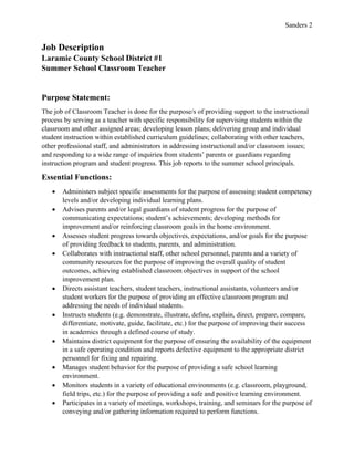 Sanders 2
Job Description
Laramie County School District #1
Summer School Classroom Teacher
Purpose Statement:
The job of Classroom Teacher is done for the purpose/s of providing support to the instructional
process by serving as a teacher with specific responsibility for supervising students within the
classroom and other assigned areas; developing lesson plans; delivering group and individual
student instruction within established curriculum guidelines; collaborating with other teachers,
other professional staff, and administrators in addressing instructional and/or classroom issues;
and responding to a wide range of inquiries from students’ parents or guardians regarding
instruction program and student progress. This job reports to the summer school principals.
Essential Functions:
• Administers subject specific assessments for the purpose of assessing student competency
levels and/or developing individual learning plans.
• Advises parents and/or legal guardians of student progress for the purpose of
communicating expectations; student’s achievements; developing methods for
improvement and/or reinforcing classroom goals in the home environment.
• Assesses student progress towards objectives, expectations, and/or goals for the purpose
of providing feedback to students, parents, and administration.
• Collaborates with instructional staff, other school personnel, parents and a variety of
community resources for the purpose of improving the overall quality of student
outcomes, achieving established classroom objectives in support of the school
improvement plan.
• Directs assistant teachers, student teachers, instructional assistants, volunteers and/or
student workers for the purpose of providing an effective classroom program and
addressing the needs of individual students.
• Instructs students (e.g. demonstrate, illustrate, define, explain, direct, prepare, compare,
differentiate, motivate, guide, facilitate, etc.) for the purpose of improving their success
in academics through a defined course of study.
• Maintains district equipment for the purpose of ensuring the availability of the equipment
in a safe operating condition and reports defective equipment to the appropriate district
personnel for fixing and repairing.
• Manages student behavior for the purpose of providing a safe school learning
environment.
• Monitors students in a variety of educational environments (e.g. classroom, playground,
field trips, etc.) for the purpose of providing a safe and positive learning environment.
• Participates in a variety of meetings, workshops, training, and seminars for the purpose of
conveying and/or gathering information required to perform functions.
 