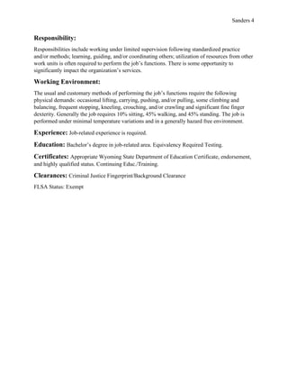 Sanders 4
Responsibility:
Responsibilities include working under limited supervision following standardized practice
and/or methods; learning, guiding, and/or coordinating others; utilization of resources from other
work units is often required to perform the job’s functions. There is some opportunity to
significantly impact the organization’s services.
Working Environment:
The usual and customary methods of performing the job’s functions require the following
physical demands: occasional lifting, carrying, pushing, and/or pulling, some climbing and
balancing, frequent stopping, kneeling, crouching, and/or crawling and significant fine finger
dexterity. Generally the job requires 10% sitting, 45% walking, and 45% standing. The job is
performed under minimal temperature variations and in a generally hazard free environment.
Experience: Job-related experience is required.
Education: Bachelor’s degree in job-related area. Equivalency Required Testing.
Certificates: Appropriate Wyoming State Department of Education Certificate, endorsement,
and highly qualified status. Continuing Educ./Training.
Clearances: Criminal Justice Fingerprint/Background Clearance
FLSA Status: Exempt
 