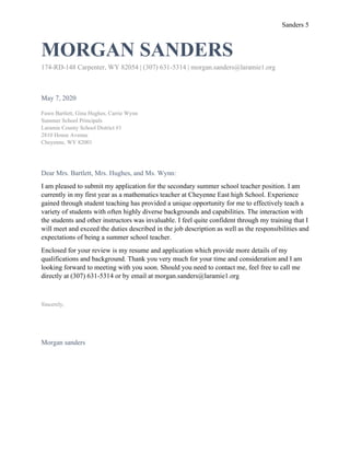 Sanders 5
MORGAN SANDERS
174-RD-148 Carpenter, WY 82054 | (307) 631-5314 | morgan.sanders@laramie1.org
May 7, 2020
Fawn Bartlett, Gina Hughes, Carrie Wynn
Summer School Principals
Laramie County School District #1
2810 House Avenue
Cheyenne, WY 82001
Dear Mrs. Bartlett, Mrs. Hughes, and Ms. Wynn:
I am pleased to submit my application for the secondary summer school teacher position. I am
currently in my first year as a mathematics teacher at Cheyenne East high School. Experience
gained through student teaching has provided a unique opportunity for me to effectively teach a
variety of students with often highly diverse backgrounds and capabilities. The interaction with
the students and other instructors was invaluable. I feel quite confident through my training that I
will meet and exceed the duties described in the job description as well as the responsibilities and
expectations of being a summer school teacher.
Enclosed for your review is my resume and application which provide more details of my
qualifications and background. Thank you very much for your time and consideration and I am
looking forward to meeting with you soon. Should you need to contact me, feel free to call me
directly at (307) 631-5314 or by email at morgan.sanders@laramie1.org
Sincerely,
Morgan sanders
 
