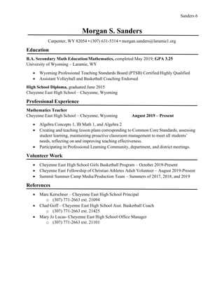 Sanders 6
Morgan S. Sanders
Carpenter, WY 82054 • (307) 631-5314 • morgan.sanders@laramie1.org
Education
B.A. Secondary Math Education/Mathematics, completed May 2019; GPA 3.25
University of Wyoming – Laramie, WY
• Wyoming Professional Teaching Standards Board (PTSB) Certified/Highly Qualified
• Assistant Volleyball and Basketball Coaching Endorsed
High School Diploma, graduated June 2015
Cheyenne East High School – Cheyenne, Wyoming
Professional Experience
Mathematics Teacher
Cheyenne East High School – Cheyenne, Wyoming August 2019 – Present
• Algebra Concepts 1, IB Math 1, and Algebra 2
• Creating and teaching lesson plans corresponding to Common Core Standards, assessing
student learning, maintaining proactive classroom management to meet all students’
needs, reflecting on and improving teaching effectiveness.
• Participating in Professional Learning Community, department, and district meetings.
Volunteer Work
• Cheyenne East High School Girls Basketball Program – October 2019-Present
• Cheyenne East Fellowship of Christian Athletes Adult Volunteer – August 2019-Present
• Summit Summer Camp Media/Production Team – Summers of 2017, 2018, and 2019
References
• Marc Kerschner – Cheyenne East High School Principal
o (307) 771-2663 ext. 21094
• Chad Goff – Cheyenne East High School Asst. Basketball Coach
o (307) 771-2663 ext. 21425
• Mary Jo Lucas- Cheyenne East High School Office Manager
o (307) 771-2663 ext. 21101
 