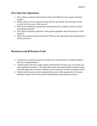Sanders 7
Five Interview Questions:
1. How is being a summer school teacher similar and different to be a regular classroom
teacher?
2. Which subject will I be assigned to teach and how do I decide which concepts will be
covered over the course of the summer?
3. What are the attendance requirements and expectations for students and how are these
expectations enforced?
4. How often are teachers required to contact parents/guardians about the progress of their
students?
5. What will in-person instruction look like? What are the expectations and requirements for
online instruction?
Resources and References Used
• I asked more-experienced teachers for help on my resume because I needed to update it
from my college graduation.
• I asked teachers who have taught summer school before for help on my cover letter and
other application materials. I also asked them about what they thought of summer school
and other things they wish they would have known about the structure of summer school.
• I talked with the summer school principal about some of the requirements for teachers
during the summer school time and how demanding teaching summer school is.
 
