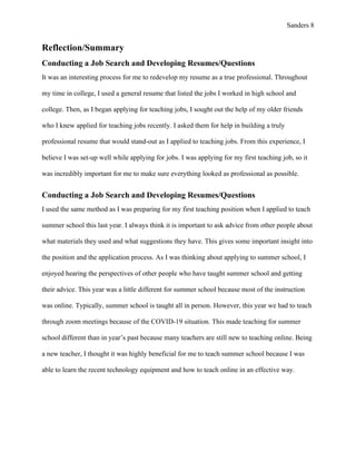 Sanders 8
Reflection/Summary
Conducting a Job Search and Developing Resumes/Questions
It was an interesting process for me to redevelop my resume as a true professional. Throughout
my time in college, I used a general resume that listed the jobs I worked in high school and
college. Then, as I began applying for teaching jobs, I sought out the help of my older friends
who I knew applied for teaching jobs recently. I asked them for help in building a truly
professional resume that would stand-out as I applied to teaching jobs. From this experience, I
believe I was set-up well while applying for jobs. I was applying for my first teaching job, so it
was incredibly important for me to make sure everything looked as professional as possible.
Conducting a Job Search and Developing Resumes/Questions
I used the same method as I was preparing for my first teaching position when I applied to teach
summer school this last year. I always think it is important to ask advice from other people about
what materials they used and what suggestions they have. This gives some important insight into
the position and the application process. As I was thinking about applying to summer school, I
enjoyed hearing the perspectives of other people who have taught summer school and getting
their advice. This year was a little different for summer school because most of the instruction
was online. Typically, summer school is taught all in person. However, this year we had to teach
through zoom meetings because of the COVID-19 situation. This made teaching for summer
school different than in year’s past because many teachers are still new to teaching online. Being
a new teacher, I thought it was highly beneficial for me to teach summer school because I was
able to learn the recent technology equipment and how to teach online in an effective way.
 