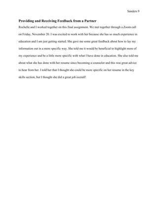Sanders 9
Providing and Receiving Feedback from a Partner
Rochelle and I worked together on this final assignment. We met together through a Zoom call
on Friday, November 20. I was excited to work with her because she has so much experience in
education and I am just getting started. She gave me some great feedback about how to lay my
information out in a more specific way. She told me it would be beneficial to highlight more of
my experience and be a little more specific with what I have done in education. She also told me
about what she has done with her resume since becoming a counselor and this was great advice
to hear from her. I told her that I thought she could be more specific on her resume in the key
skills section, but I thought she did a great job overall!
 