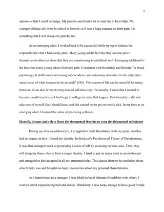 7
options so that I could be happy. My parents sacrificed a lot to send me to East High. My
younger siblings still went to school in Grover, so it was a huge expense on their part; it is
something that I will always be grateful for.
As an emerging adult, I worked hard to be successful while trying to balance the
responsibilities that I had on my plate. Many young adults feel like they need to prove
themselves to others to show that they are transitioning to adulthood well. Emerging adulthood is
the time that many young adults find their path. Consistent with Broderick and Blewitt, “A broad
psychological shift toward increasing independence and autonomy characterizes the subjective
experiences of what it means to be an adult” (410). This season of life can be stressful for many;
however, it can also be an exciting time of self-discovery. Personally, I knew that I wanted to
become a math teacher, so I had to go to college to make that happen. Unfortunately, I did not
take care of myself like I should have, and this caused me to get extremely sick. In my time as an
emerging adult, I learned the value of practicing self-care.
Identify, discuss and relate three developmental theories to your developmental milestones
During my time in adolescence, I struggled to build friendships with my peers, and this
had an impact on how I found my identity. In Erickson’s Psychosocial Theory of Development,
it says that teenagers work at processing a sense of self by assessing various roles. Then, they
will integrate these roles to form a single identity. I tried to put on many roles as an adolescent
and struggled to feel accepted in all my attempted roles. This caused there to be confusion about
who I really was and brought on many insecurities about my personal characteristics.
As I transitioned to a teenager, I was afraid to build intimate friendships with others. I
worried about experiencing hurt and denial. Thankfully, I was lucky enough to have good friends
 