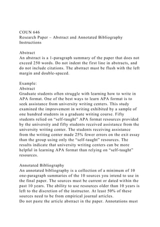 COUN 646
Research Paper – Abstract and Annotated Bibliography
Instructions
Abstract
An abstract is a 1-paragraph summary of the paper that does not
exceed 250 words. Do not indent the first line in abstracts, and
do not include citations. The abstract must be flush with the left
margin and double-spaced.
Example:
Abstract
Graduate students often struggle with learning how to write in
APA format. One of the best ways to learn APA format is to
seek assistance from university writing centers. This study
examined the improvement in writing exhibited by a sample of
one hundred students in a graduate writing course. Fifty
students relied on “self-taught” APA format resources provided
by the university and fifty students received assistance from the
university writing center. The students receiving assistance
from the writing center made 25% fewer errors on the exit essay
than the group using only the “self-taught” resources. The
results indicate that university writing centers can be more
helpful in learning APA format than relying on “self-taught”
resources.
Annotated Bibliography
An annotated bibliography is a collection of a minimum of 10
one-paragraph summaries of the 10 sources you intend to use in
the final paper. The sources must be current or dated within the
past 10 years. The ability to use resources older than 10 years is
left to the discretion of the instructor. At least 50% of these
sources need to be from empirical journal articles.
Do not paste the article abstract in the paper. Annotations must
 
