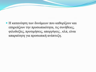  Η θαηαλόεζε ησλ δπλάκεσλ πνπ θαζνξίδνπλ θαη
 επεξεάδνπλ ηελ πξνζσπηθόηεηα, ηηο ζπλήζεηεο,
 θηινδνμίεο, πξνηηκήζεηο, απνξξίςεηο , θιπ, είλαη
 απαξαίηεηε γηα πξνζσπηθή αλάπηπμε.
 