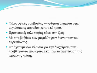  Φηινζνθηθέο ζπκβνπιέο --- θώηηζε αλάκεζα ζηηο
  κεγαιύηεξεο παξαδόζεηο ηνπ θόζκνπ.
 Πξνζσπηθέο θηινζνθίεο πάλσ ζηε δσή
 Με ηελ βνήζεηα ησλ κεγαιύηεξσλ δηαλνεηώλ ηνπ
  παξειζόληνο
 Φηηάρλνπκε έλα πιαίζην γηα ηελ δηαρείξηζε ησλ
  πξνβιεκάησλ πνπ έρνπκε θαη ηελ αληηκεηώπηζε ηεο
  επόκελεο θξίζεο
 