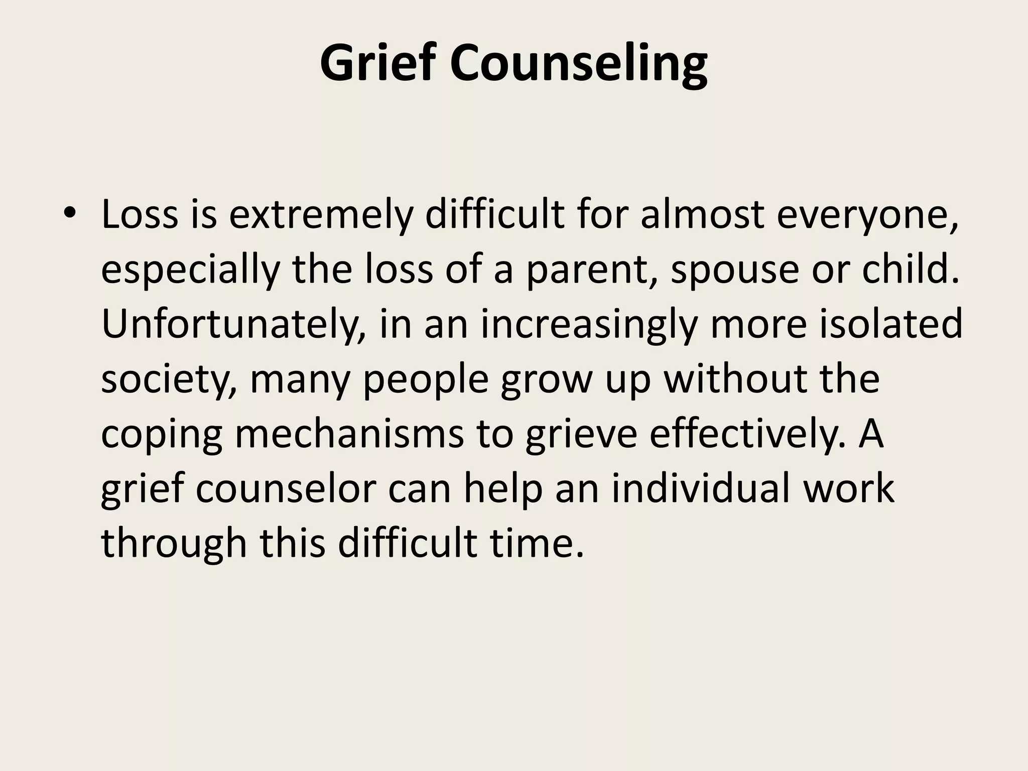 Grief Counseling
• Loss is extremely difficult for almost everyone,
especially the loss of a parent, spouse or child.
Unfortunately, in an increasingly more isolated
society, many people grow up without the
coping mechanisms to grieve effectively. A
grief counselor can help an individual work
through this difficult time.
 