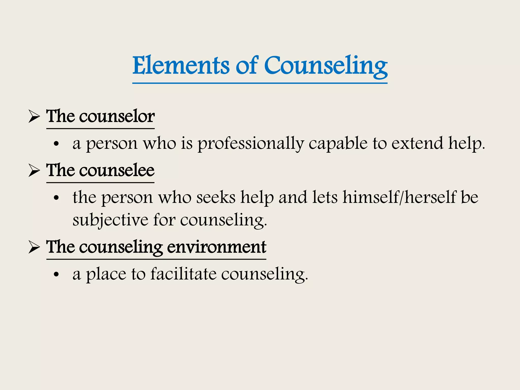 Elements of Counseling
 The counselor
• a person who is professionally capable to extend help.
 The counselee
• the person who seeks help and lets himself/herself be
subjective for counseling.
 The counseling environment
• a place to facilitate counseling.
 