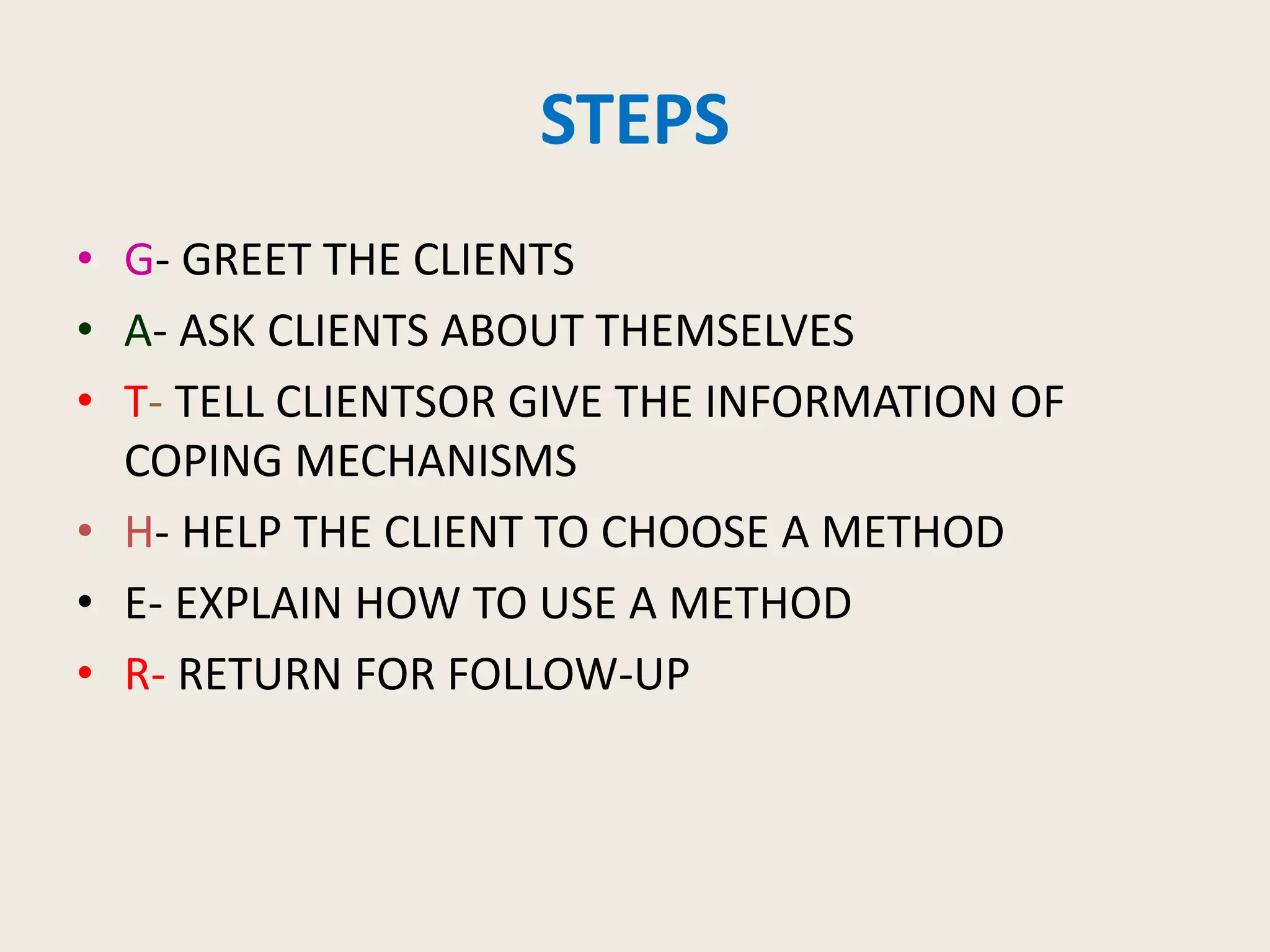 STEPS
• G- GREET THE CLIENTS
• A- ASK CLIENTS ABOUT THEMSELVES
• T- TELL CLIENTSOR GIVE THE INFORMATION OF
COPING MECHANISMS
• H- HELP THE CLIENT TO CHOOSE A METHOD
• E- EXPLAIN HOW TO USE A METHOD
• R- RETURN FOR FOLLOW-UP
 
