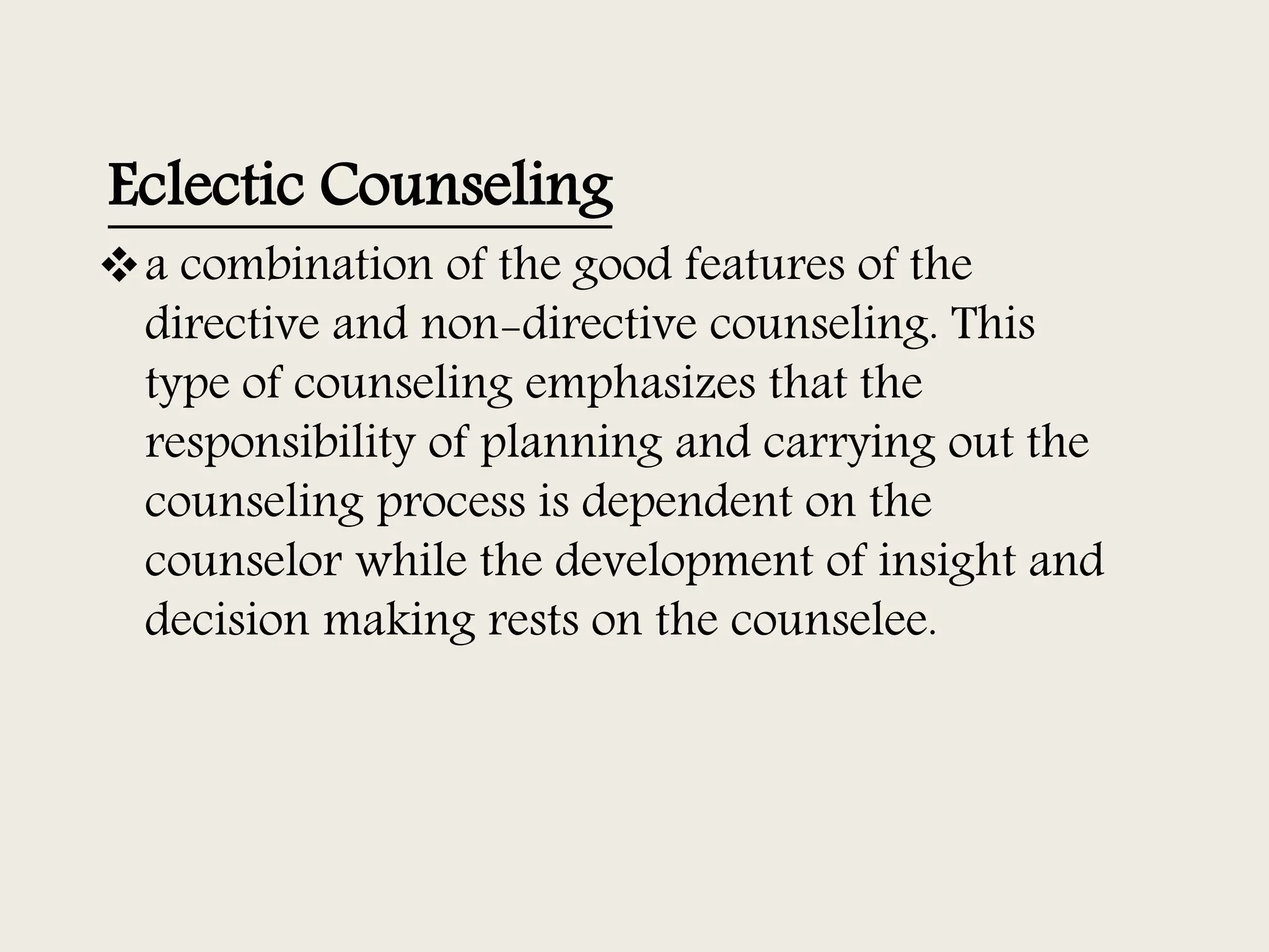 Eclectic Counseling
a combination of the good features of the
directive and non-directive counseling. This
type of counseling emphasizes that the
responsibility of planning and carrying out the
counseling process is dependent on the
counselor while the development of insight and
decision making rests on the counselee.
 