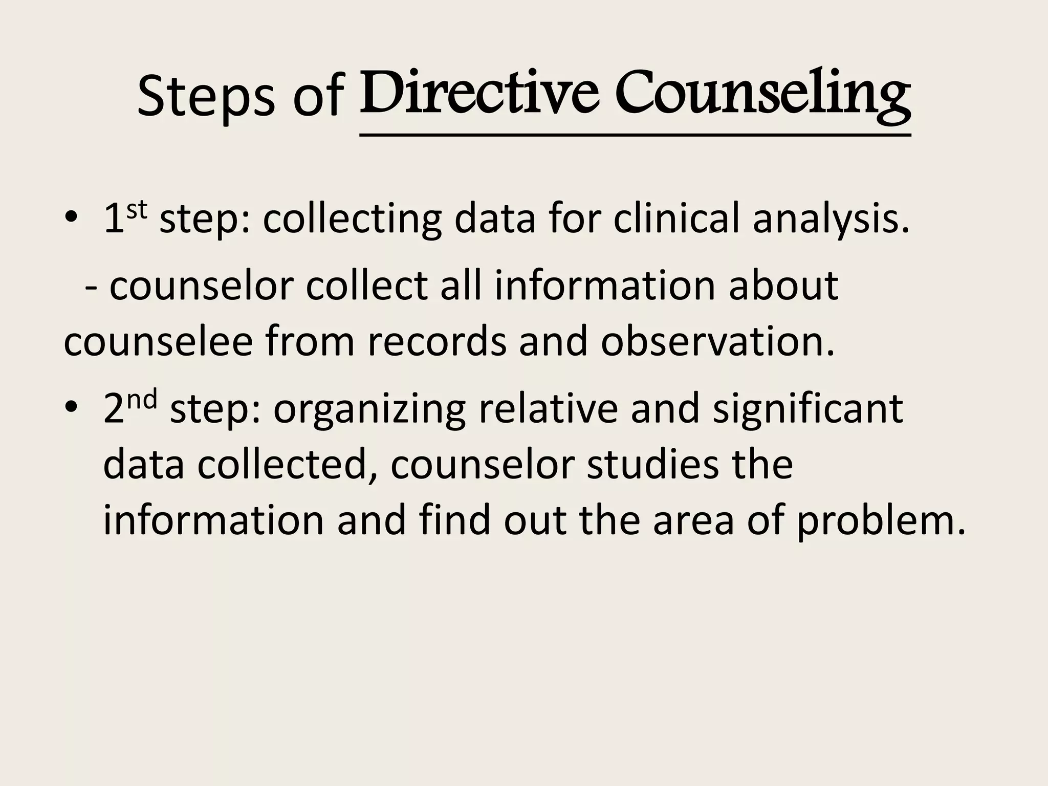 Steps of Directive Counseling
• 1st step: collecting data for clinical analysis.
- counselor collect all information about
counselee from records and observation.
• 2nd step: organizing relative and significant
data collected, counselor studies the
information and find out the area of problem.
 