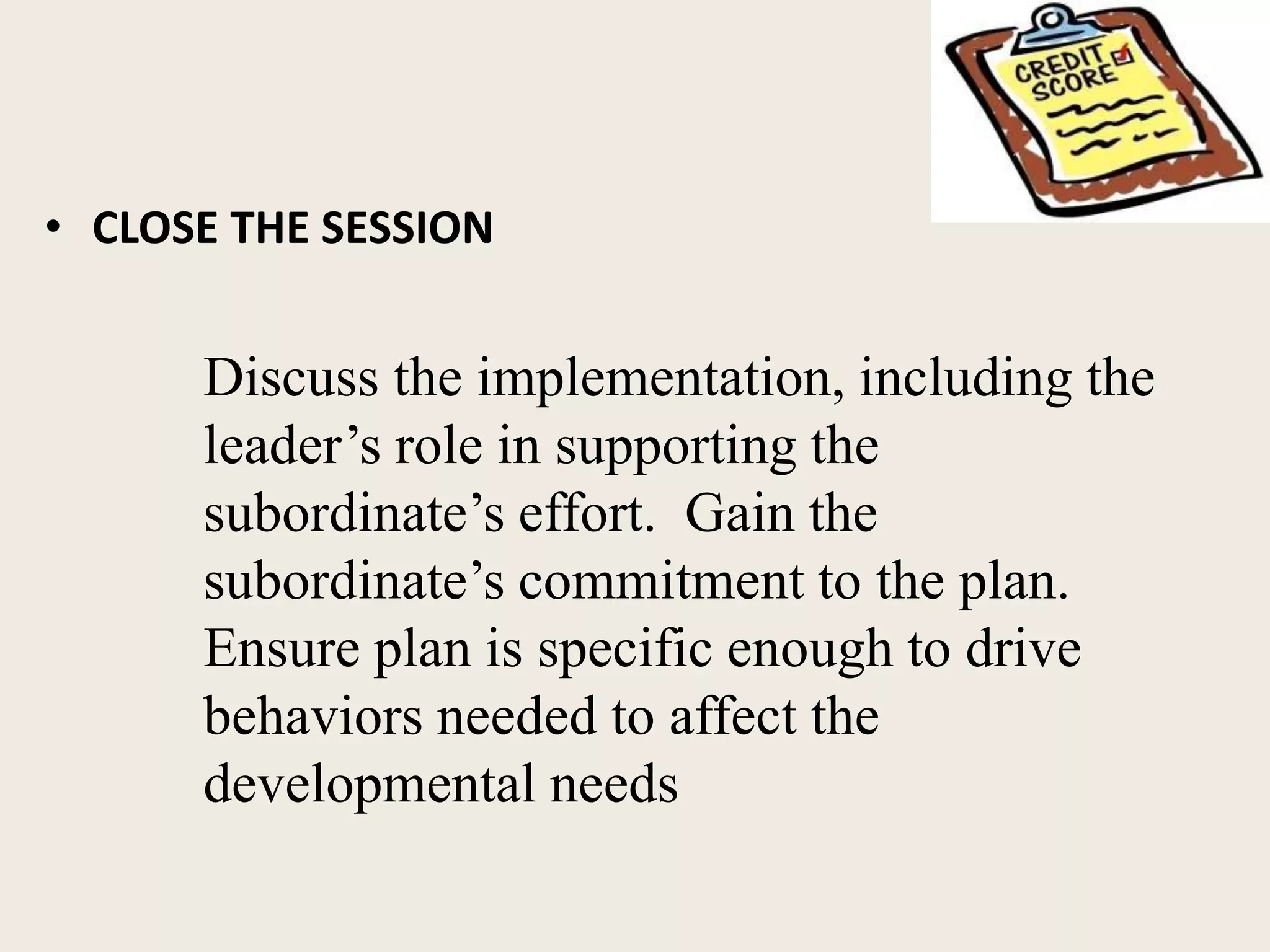 • CLOSE THE SESSION
Discuss the implementation, including the
leader’s role in supporting the
subordinate’s effort. Gain the
subordinate’s commitment to the plan.
Ensure plan is specific enough to drive
behaviors needed to affect the
developmental needs
 