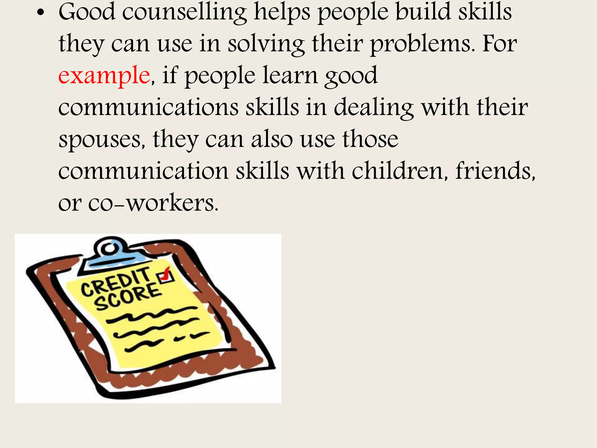 • Good counselling helps people build skills
they can use in solving their problems. For
example, if people learn good
communications skills in dealing with their
spouses, they can also use those
communication skills with children, friends,
or co-workers.
 