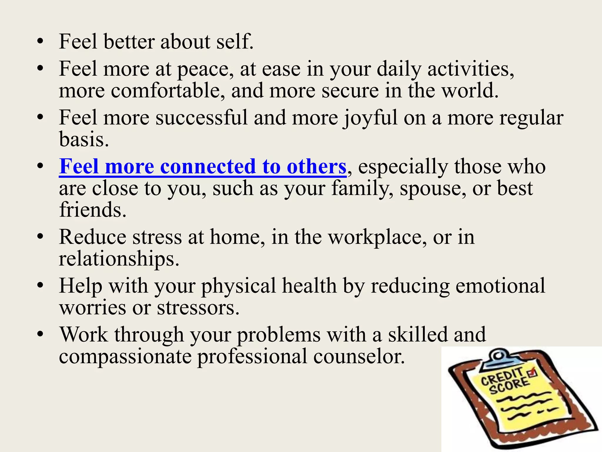 • Feel better about self.
• Feel more at peace, at ease in your daily activities,
more comfortable, and more secure in the world.
• Feel more successful and more joyful on a more regular
basis.
• Feel more connected to others, especially those who
are close to you, such as your family, spouse, or best
friends.
• Reduce stress at home, in the workplace, or in
relationships.
• Help with your physical health by reducing emotional
worries or stressors.
• Work through your problems with a skilled and
compassionate professional counselor.
 