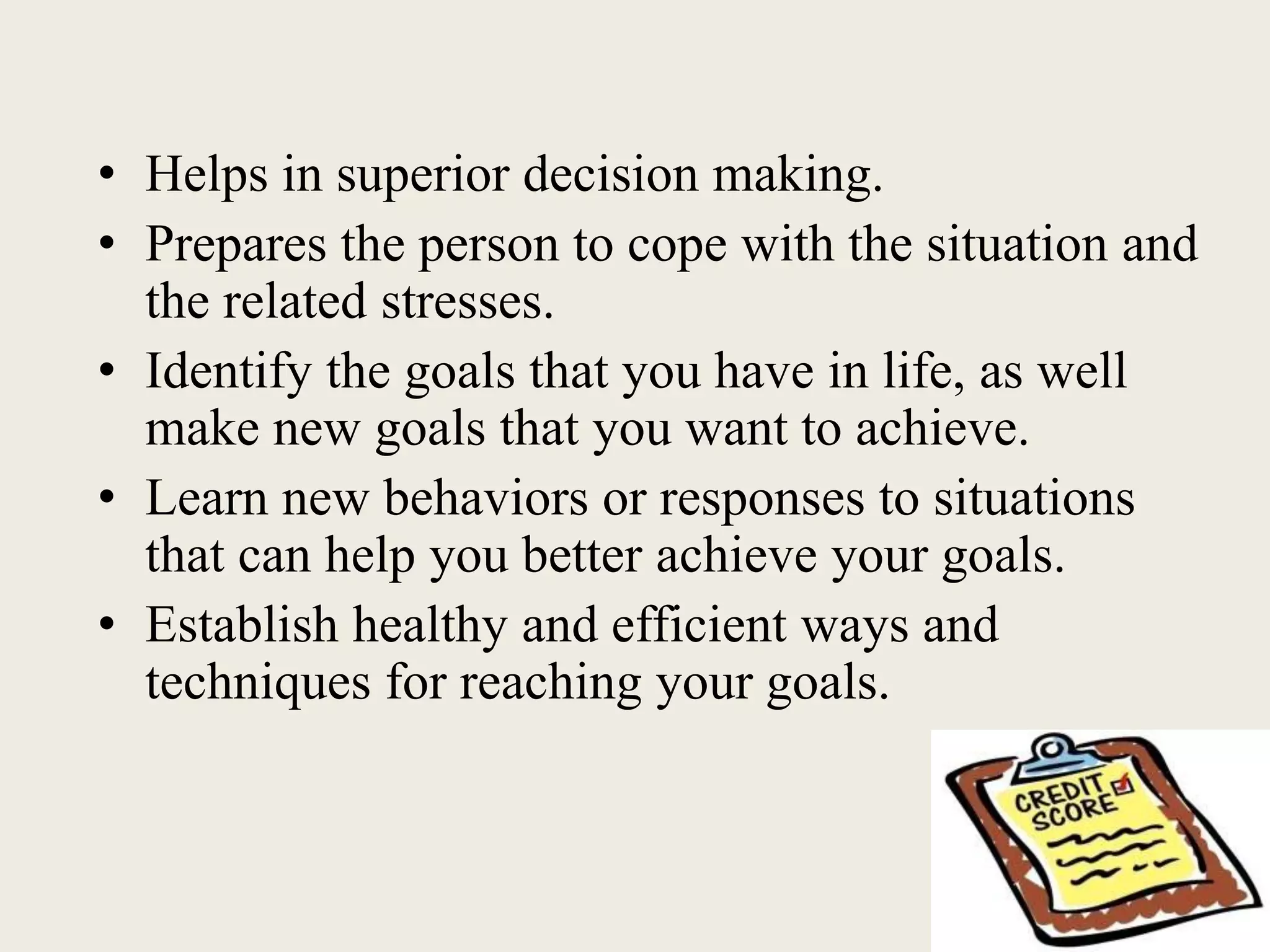 • Helps in superior decision making.
• Prepares the person to cope with the situation and
the related stresses.
• Identify the goals that you have in life, as well
make new goals that you want to achieve.
• Learn new behaviors or responses to situations
that can help you better achieve your goals.
• Establish healthy and efficient ways and
techniques for reaching your goals.
 