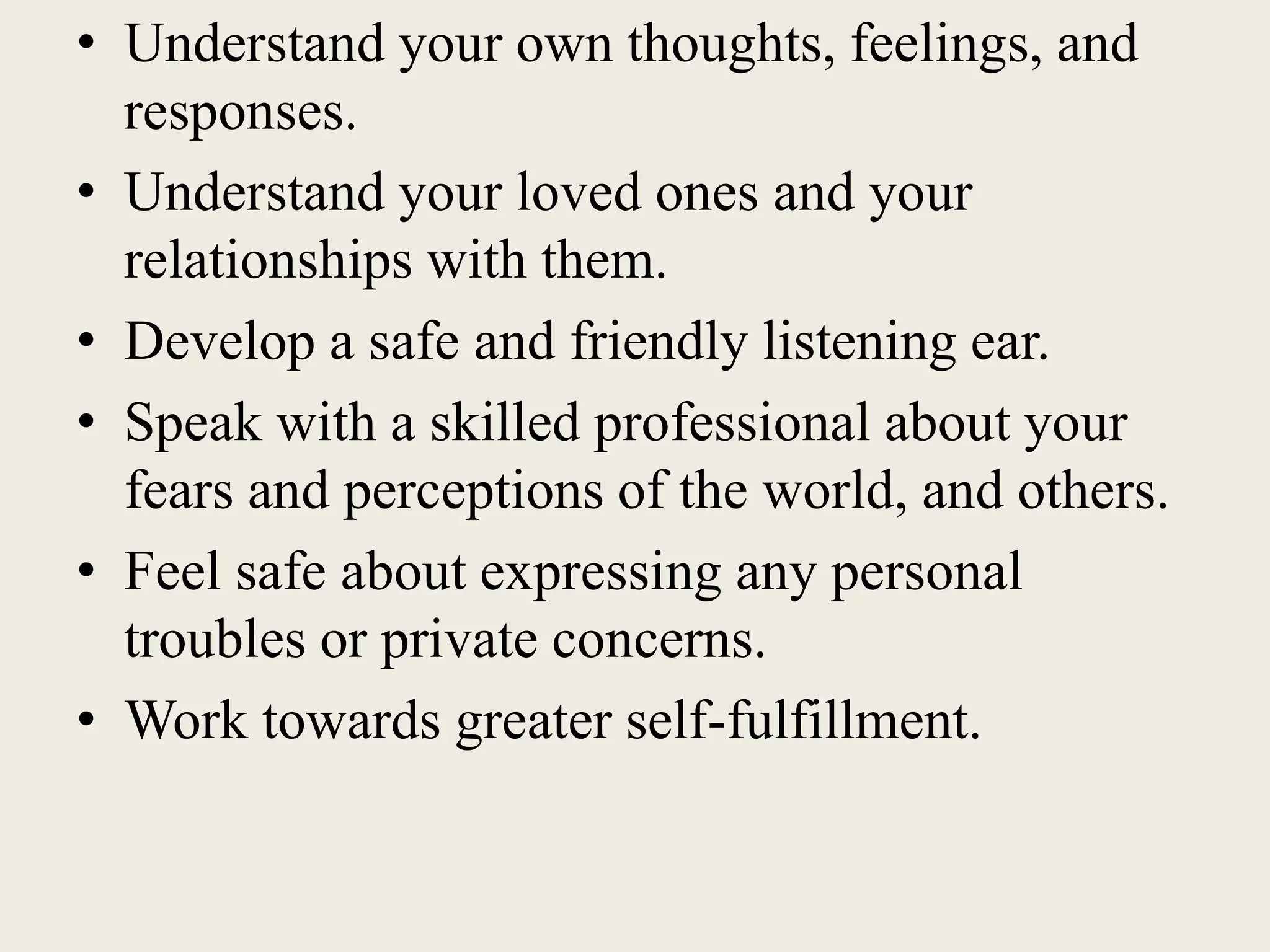 • Understand your own thoughts, feelings, and
responses.
• Understand your loved ones and your
relationships with them.
• Develop a safe and friendly listening ear.
• Speak with a skilled professional about your
fears and perceptions of the world, and others.
• Feel safe about expressing any personal
troubles or private concerns.
• Work towards greater self-fulfillment.
 