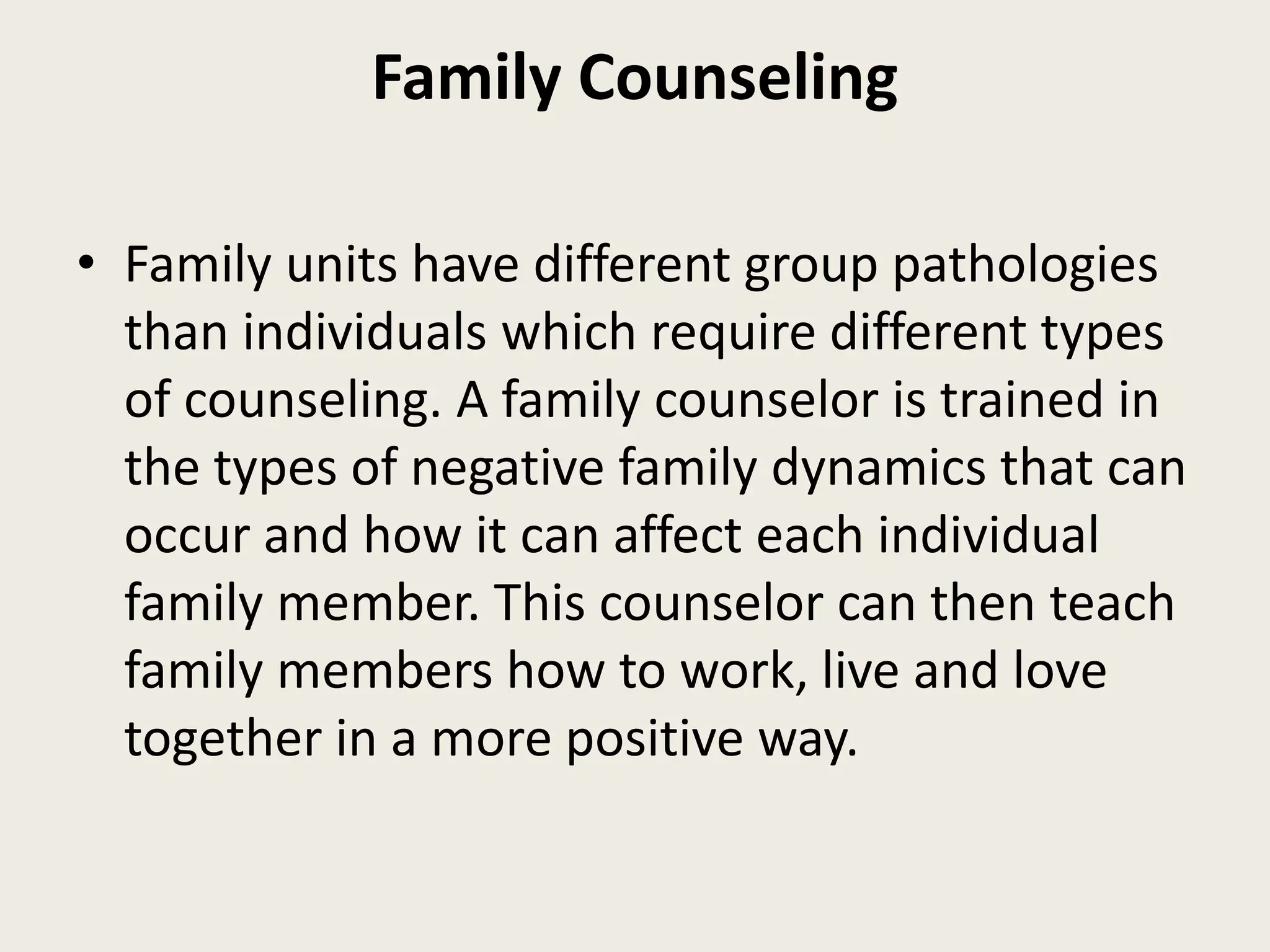 Family Counseling
• Family units have different group pathologies
than individuals which require different types
of counseling. A family counselor is trained in
the types of negative family dynamics that can
occur and how it can affect each individual
family member. This counselor can then teach
family members how to work, live and love
together in a more positive way.
 
