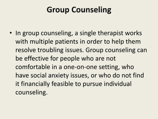 Group Counseling
• In group counseling, a single therapist works
with multiple patients in order to help them
resolve troubling issues. Group counseling can
be effective for people who are not
comfortable in a one-on-one setting, who
have social anxiety issues, or who do not find
it financially feasible to pursue individual
counseling.
 