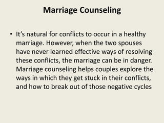 Marriage Counseling
• It’s natural for conflicts to occur in a healthy
marriage. However, when the two spouses
have never learned effective ways of resolving
these conflicts, the marriage can be in danger.
Marriage counseling helps couples explore the
ways in which they get stuck in their conflicts,
and how to break out of those negative cycles
 