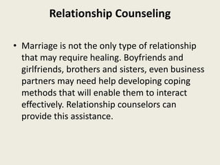 Relationship Counseling
• Marriage is not the only type of relationship
that may require healing. Boyfriends and
girlfriends, brothers and sisters, even business
partners may need help developing coping
methods that will enable them to interact
effectively. Relationship counselors can
provide this assistance.
 