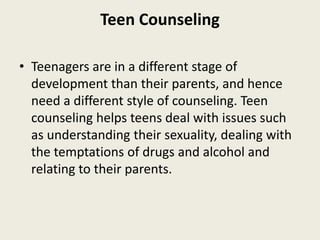 Teen Counseling
• Teenagers are in a different stage of
development than their parents, and hence
need a different style of counseling. Teen
counseling helps teens deal with issues such
as understanding their sexuality, dealing with
the temptations of drugs and alcohol and
relating to their parents.
 