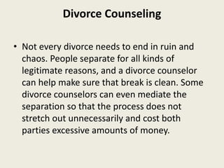Divorce Counseling
• Not every divorce needs to end in ruin and
chaos. People separate for all kinds of
legitimate reasons, and a divorce counselor
can help make sure that break is clean. Some
divorce counselors can even mediate the
separation so that the process does not
stretch out unnecessarily and cost both
parties excessive amounts of money.
 