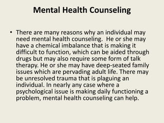 Mental Health Counseling
• There are many reasons why an individual may
need mental health counseling. He or she may
have a chemical imbalance that is making it
difficult to function, which can be aided through
drugs but may also require some form of talk
therapy. He or she may have deep-seated family
issues which are pervading adult life. There may
be unresolved trauma that is plaguing an
individual. In nearly any case where a
psychological issue is making daily functioning a
problem, mental health counseling can help.
 