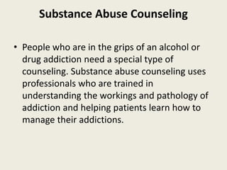Substance Abuse Counseling
• People who are in the grips of an alcohol or
drug addiction need a special type of
counseling. Substance abuse counseling uses
professionals who are trained in
understanding the workings and pathology of
addiction and helping patients learn how to
manage their addictions.
 