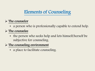 Elements of Counseling
 The counselor
• a person who is professionally capable to extend help.
 The counselee
• the person who seeks help and lets himself/herself be
subjective for counseling.
 The counseling environment
• a place to facilitate counseling.
 
