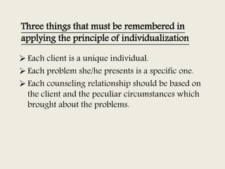 Three things that must be remembered in
applying the principle of individualization
 Each client is a unique individual.
 Each problem she/he presents is a specific one.
 Each counseling relationship should be based on
the client and the peculiar circumstances which
brought about the problems.
 