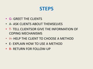 STEPS
• G- GREET THE CLIENTS
• A- ASK CLIENTS ABOUT THEMSELVES
• T- TELL CLIENTSOR GIVE THE INFORMATION OF
COPING MECHANISMS
• H- HELP THE CLIENT TO CHOOSE A METHOD
• E- EXPLAIN HOW TO USE A METHOD
• R- RETURN FOR FOLLOW-UP
 